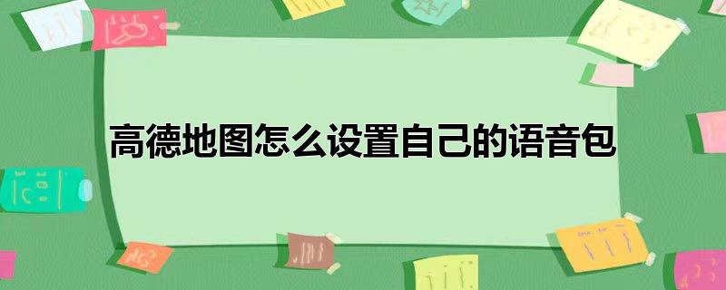 高德地图可以设置自己的语音包吗-高德地图怎么录制自己的导航语音